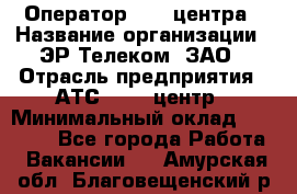 Оператор Call-центра › Название организации ­ ЭР-Телеком, ЗАО › Отрасль предприятия ­ АТС, call-центр › Минимальный оклад ­ 25 000 - Все города Работа » Вакансии   . Амурская обл.,Благовещенский р-н